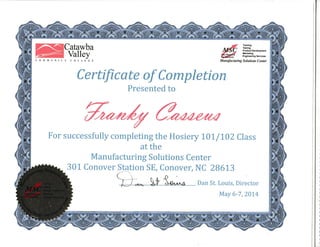 C O M M U N IT
Catawba
Valley
Y COLLECE
MManufacturing
Tnlnlng
T6tlng
Product Dsvelopmant
t rtrtlno
Eoglnaarlng Seillces
Solutions Center
Certrficate of Completion
Presented to
For successfully completing the Hosiery 10L/1,02 Class
at the
Manufacturing Solutions Center
301 Conover Station SE, Conover, NC 28613
Dan St. Louis, Director
May 6-7 ,2014
 