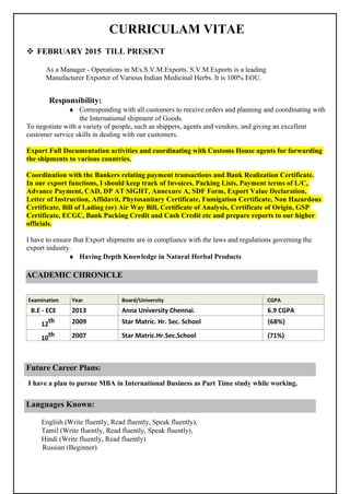 CURRICULAM VITAE
 FEBRUARY 2015 TILL PRESENT
As a Manager - Operations in M/s.S.V.M.Exports. S.V.M Exports is a leading
Manufacturer Exporter of Various Indian Medicinal Herbs. It is 100% EOU.
Responsibility:
♦ Corresponding with all customers to receive orders and planning and coordinating with
the International shipment of Goods.
To negotiate with a variety of people, such as shippers, agents and vendors, and giving an excellent
customer service skills in dealing with our customers.
Export Full Documentation activities and coordinating with Customs House agents for forwarding
the shipments to various countries.
Coordination with the Bankers relating payment transactions and Bank Realization Certificate.
In our export functions, I should keep track of Invoices, Packing Lists, Payment terms of L/C,
Advance Payment, CAD, DP AT SIGHT, Annexure A, SDF Form, Export Value Declaration,
Letter of Instruction, Affidavit, Phytosanitary Certificate, Fumigation Certificate, Non Hazardous
Certificate, Bill of Lading (or) Air Way Bill, Certificate of Analysis, Certificate of Origin, GSP
Certificate, ECGC, Bank Packing Credit and Cash Credit etc and prepare reports to our higher
officials.
I have to ensure that Export shipments are in compliance with the laws and regulations governing the
export industry.
♦ Having Depth Knowledge in Natural Herbal Products
Examination Year Board/University CGPA
B.E ‐ ECE 2013 Anna University Chennai. 6.9 CGPA
12th 2009 Star Matric. Hr. Sec. School (68%)
10
th 2007 Star Matric.Hr.Sec.School (71%)
I have a plan to pursue MBA in International Business as Part Time study while working.
English (Write fluently, Read fluently, Speak fluently),
Tamil (Write fluently, Read fluently, Speak fluently),
Hindi (Write fluently, Read fluently)
Russian (Beginner)
Languages Known:
ACADEMIC CHRONICLE
Future Career Plans:
 
