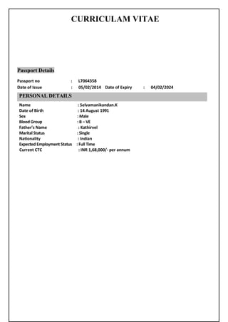 CURRICULAM VITAE
Passport Details
Passport no : L7064358
Date of Issue : 05/02/2014 Date of Expiry : 04/02/2024
Name : Selvamanikandan.K
Date of Birth : 14 August 1991
Sex : Male
Blood Group : B – VE
Father’s Name : Kathirvel
Marital Status : Single
Nationality : Indian
Expected Employment Status : Full Time
Current CTC : INR 1,68,000/- per annum
PERSONAL DETAILS
 