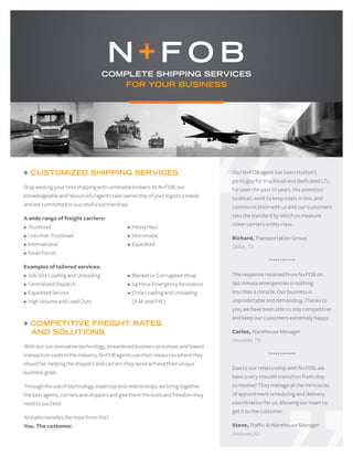 + CUSTOMIZED SHIPPING SERVICES
Stop wasting your time shipping with unreliable brokers. At N+FOB, our
knowledgeable and resourceful agents take ownership of your logistics needs
and are committed to successful partnerships.
A wide range of freight carriers:
• Truckload				 • Heavy Haul
• Less than Truckload			 • Intermodal
• International				 • Expedited
• Small Parcel
Examples of tailored services:
• Job-Site Loading and Unloading		 • Blanket or Corrugated Wrap
• Centralized Dispatch			 • 24-HourEmergency Assistance
• Expedited Service			 • Crew Loading and Unloading
• High Volume and Load Outs		 • (A.M. and P.M.)
+ COMPETITIVE FREIGHT RATES
AND SOLUTIONS
With our our innovative technology, streamlined business processes and lowest
transaction costs in the industry, N+FOB agents use their resources where they
should be–helping the shippers and carriers they serve achieve their unique
business goals.
Through the use of technology, expertise and relationships, we bring together
the best agents, carriers and shippers and give them the tools and freedom they
need to succeed.
And who benefits the most from this?
You. The customer.
COMPLETE SHIPPING SERVICES
FOR YOUR BUSINESS
Our N+FOB agent has been Hutton’s
go-to guy for truckload and dedicated LTL
for over the past 10 years. His attention
to detail, work to keep costs in line, and
communication with us and our customers
sets the standard by which to measure
other carriers in this class.
Richard, Transportation Group
Dallas, TX
The response received from N+FOB on
last minute emergencies is nothing
less than a miracle. Our business is
unpredictable and demanding. Thanks to
you, we have been able to stay competitive
and keep our customers extremely happy.
Carlos, Warehouse Manager
Houston, TX
Due to our relationship with N+FOB, we
have a very smooth transition from ship
to receive! They manage all the intricacies
of appointment scheduling and delivery
coordination for us, allowing our team to
get it to the customer.
Steve, Traffic & Warehouse Manager
Andover, NJ
 