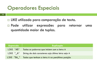 Operadores Especiais
12
 LIKE utilizado para comparação de texto.
 Pode utilizar expressões para retornar uma
quantidade maior de tuplas.
Expressão Explicação
LIKE ‘A%’ Todas as palavras que iniciem com a letra A
LIKE ‘_A’ String de dois caracteres cuja última letra seja A
LIKE ‘%A_’ Todos que tenham a letra A na penúltima posição
 