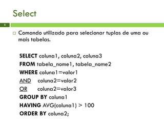 Select
2
 Comando utilizado para selecionar tuplas de uma ou
mais tabelas.
SELECT coluna1, coluna2, coluna3
FROM tabela_nome1, tabela_nome2
WHERE coluna1=valor1
AND coluna2=valor2
OR coluna2=valor3
GROUP BY coluna1
HAVING AVG(coluna1) > 100
ORDER BY coluna2;
 
