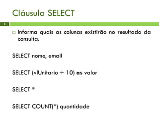 Cláusula SELECT
3
 Informa quais as colunas existirão no resultado da
consulta.
SELECT nome, email
SELECT (vlUnitario + 10) as valor
SELECT *
SELECT COUNT(*) quantidade
 