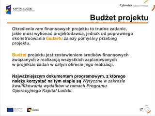 Określenie ram finansowych projektu to trudne zadanie, jakie musi wykonać projektodawca, jednak od poprawnego skonstruowania   budżetu   zależy pomyślny przebieg projektu. Budżet   projektu jest zestawieniem środków finansowych związanych z realizacją wszystkich zaplanowanych  w projekcie zadań w całym okresie jego realizacji. Najważniejszym dokumentem programowym, z którego należy korzystać na tym etapie są  Wytyczne w zakresie kwalifikowania wydatków w ramach Programu Operacyjnego Kapitał Ludzki. Budżet projektu 