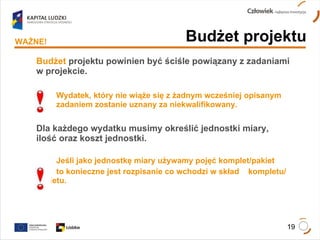 Budżet   projektu powinien być ściśle powiązany z zadaniami w projekcie. Wydatek, który nie wiąże się z żadnym wcześniej opisanym  zadaniem zostanie uznany za niekwalifikowany. Dla każdego wydatku musimy określić jednostki miary, ilość oraz koszt jednostki. Jeśli jako jednostkę miary używamy pojęć komplet/pakiet  to konieczne jest rozpisanie co wchodzi w skład  kompletu/pakietu. Budżet projektu WAŻNE! 