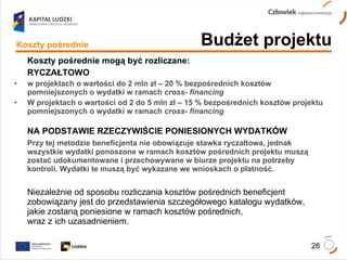 Koszty pośrednie mogą być rozliczane: RYCZAŁTOWO w projektach o wartości do 2 mln zł – 20 % bezpośrednich kosztów pomniejszonych o wydatki w ramach  cross- financing W projektach o wartości od 2 do 5 mln zł – 15 % bezpośrednich kosztów projektu pomniejszonych o wydatki w ramach  cross- financing NA PODSTAWIE RZECZYWIŚCIE PONIESIONYCH WYDATKÓW Przy tej metodzie beneficjenta nie obowiązuje stawka ryczałtowa, jednak wszystkie wydatki ponoszone w ramach kosztów pośrednich projektu muszą zostać udokumentowane i przechowywane w biurze projektu na potrzeby kontroli. Wydatki te muszą być wykazane we wnioskach o płatność. Niezależnie od sposobu rozliczania kosztów pośrednich beneficjent zobowiązany jest do przedstawienia szczegółowego katalogu wydatków,  jakie zostaną poniesione w ramach kosztów pośrednich,  wraz z ich uzasadnieniem. Budżet projektu Koszty pośrednie 