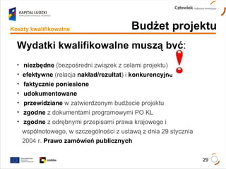 Wydatki kwalifikowalne   muszą być : niezbędne   (bezpośredni związek z celami projektu) efektywne   (relacja   nakład/rezultat ) i  konkurencyjne faktycznie poniesione udokumentowane przewidziane  w zatwierdzonym budżecie projektu  zgodne  z dokumentami programowymi PO KL zgodne   z odrębnymi przepisami prawa krajowego i  wspólnotowego, w szczególności z ustawą z dnia 29 stycznia  2004 r.  Prawo zamówień publicznych Budżet projektu Koszty kwalifikowalne 