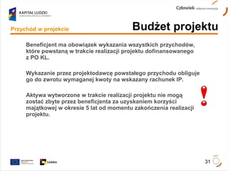 Beneficjent ma obowiązek wykazania wszystkich przychodów, które powstaną w trakcie realizacji projektu dofinansowanego  z PO KL. Wykazanie przez projektodawcę powstałego przychodu obliguje go do zwrotu wymaganej kwoty na wskazany rachunek IP. Aktywa wytworzone w trakcie realizacji projektu nie mogą  zostać zbyte przez beneficjenta za uzyskaniem korzyści majątkowej w okresie 5 lat od momentu zakończenia realizacji projektu.  Budżet projektu Przychód w projekcie 