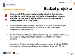 W ramach PO KL niedozwolone jest podwójne finansowanie wydatku, tzn. zrefundowanie całkowite lub częściowe danego wydatku dwa razy ze środków publicznych: wspólnotowych  lub krajowych. W szczególności: zrefundowanie tego samego wydatku w ramach dwóch różnych projektów dofinansowanych w ramach PO KL lub innych programów operacyjnych zrefundowanie podatku od towarów i usług VAT w ramach PO KL, a następnie odzyskanie tego podatku ze środków budżetu państwa zakupienie środka trwałego dofinansowanego ze środków PO KL, a następnie zrefundowanie jego amortyzacji w ramach PO KL Budżet projektu Podwójne finansowanie 
