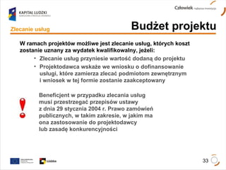 Budżet projektu Zlecanie usług W ramach projektów możliwe jest zlecanie usług, których koszt zostanie uznany za wydatek kwalifikowalny, jeżeli: Zlecanie usług przyniesie wartość dodaną do projektu Projektodawca wskaże we wniosku o dofinansowanie usługi, które zamierza zlecać podmiotom zewnętrznym  i wniosek w tej formie zostanie zaakceptowany Beneficjent w przypadku zlecania usług  musi przestrzegać przepisów ustawy  z dnia 29 stycznia 2004 r. Prawo zamówień publicznych, w takim zakresie, w jakim ma  ona zastosowanie do projektodawcy  lub zasadę konkurencyjności 