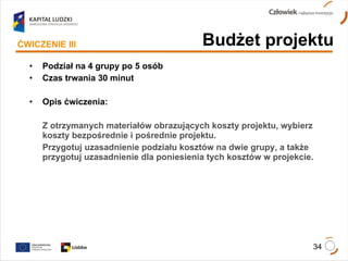 Podział na 4 grupy po 5 osób Czas trwania 30 minut Opis ćwiczenia: Z otrzymanych materiałów obrazujących koszty projektu, wybierz koszty bezpośrednie i pośrednie projektu.  Przygotuj uzasadnienie podziału kosztów na dwie grupy, a także przygotuj uzasadnienie dla poniesienia tych kosztów w projekcie. ĆWICZENIE III Budżet projektu 