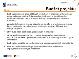 brak uzasadnienia dla niektórych wydatków w projekcie w kontekście opisu działań z punktu 3.3 powoduje trudności w określeniu ich racjonalności (np. zakup sprzętu, którego nie powiązano z opisem działania) zawyżanie kosztów wynagrodzenia personelu w projekcie, np. łączny koszt personelu zarządzającego projektem stanowi 50% wartości całego projektu zbyt duża ilość osób zaangażowanych w projekcie stosowanie jednostek miary:  zestaw, komplet  bez wyjaśnienia co wchodzi w ich skład, powoduje trudności w ocenie racjonalności tych wydatków brak opisu kosztów pośrednich wraz z uzasadnieniem ich poniesienia brak wskazania metodologii wyliczenia kosztów pośrednich  w projekcie rozliczanych ryczałtem Błędy Budżet projektu 