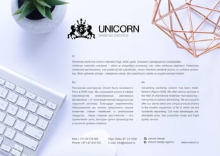 RU
Рекламная мастерская Unicorn была основана в
Риге в 2009 году. Мы оказываем услуги в сфере
производства всевозможных рекламных
материалов – от полиграфической продукции до
наружной рекламы. Благодаря современному
оборудованию мы можем предложить нашим
клиентам самые новейшие и уникальные
продукты.   Наши главные достоинства – это
приемлемая цена, быстрые сроки производства
и высокий уровень сервиса.
LV
Reklāmas darbnīca Unicorn dibināta Rīgā, 2009. gadā. Sniedzam pakalpojumus visdažādāko
reklāmas materiālu ražošanā – sākot ar poligrāfijas produkciju līdz vides reklāmas objektiem. Pateicoties
modernam aprīkojumam, kas pastāvīgi tiek papildināts, varam klientiem piedāvāt jaunus un unikālus produk-
tus. Mūsu galvenie principi – pieejamas cenas, ātra pasūtījumu izpilde un augsts servisa līmenis.
Advertising workshop Unicorn has been estab-
lished in Riga in 2009. We offer various services in
the field of promotional materials manufacturing -
from prints to outdoor advertising. We are proud to
offer our clients latest and unique products thanks
to the modern equipment, a list of which we are
constantly expanding. Our main advantages are:
affordable price, fast production times and hight
quality service.
EN
Mob:+ 371 20 379 359
Phone: +371 67 518 725 www.unicorn.lv
Rīga, Stabu 97, LV-1009
E-mail: info@unicorn.lv unicorn.design.agency
unicorn.design
 