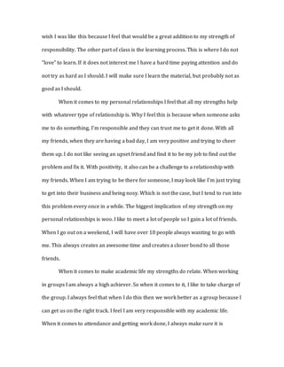 wish I was like this because I feel that would be a great addition to my strength of
responsibility. The other part of class is the learning process. This is where I do not
“love” to learn. If it does not interest me I have a hard time paying attention and do
not try as hard as I should. I will make sure I learn the material, but probably not as
good as I should.
When it comes to my personal relationships I feel that all my strengths help
with whatever type of relationship is. Why I feel this is because when someone asks
me to do something, I’m responsible and they can trust me to get it done. With all
my friends, when they are having a bad day, I am very positive and trying to cheer
them up. I do not like seeing an upset friend and find it to be my job to find out the
problem and fix it. With positivity, it also can be a challenge to a relationship with
my friends. When I am trying to be there for someone, I may look like I’m just trying
to get into their business and being nosy. Which is not the case, but I tend to run into
this problem every once in a while. The biggest implication of my strength on my
personal relationships is woo. I like to meet a lot of people so I gain a lot of friends.
When I go out on a weekend, I will have over 10 people always wanting to go with
me. This always creates an awesome time and creates a closer bond to all those
friends.
When it comes to make academic life my strengths do relate. When working
in groups I am always a high achiever. So when it comes to it, I like to take charge of
the group. I always feel that when I do this then we work better as a group because I
can get us on the right track. I feel I am very responsible with my academic life.
When it comes to attendance and getting work done, I always make sure it is
 