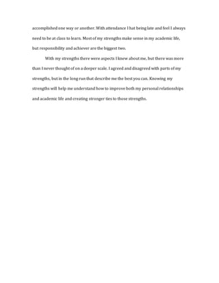 accomplished one way or another. With attendance I hat being late and feel I always
need to be at class to learn. Most of my strengths make sense in my academic life,
but responsibility and achiever are the biggest two.
With my strengths there were aspects I knew about me, but there was more
than I never thought of on a deeper scale. I agreed and disagreed with parts of my
strengths, but in the long run that describe me the best you can. Knowing my
strengths will help me understand how to improve both my personal relationships
and academic life and creating stronger ties to those strengths.
 
