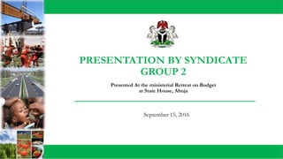 PRESENTATION BY SYNDICATE
GROUP 2
September 15, 2016
Presented At the ministerial Retreat on Budget
at State House, Abuja
 