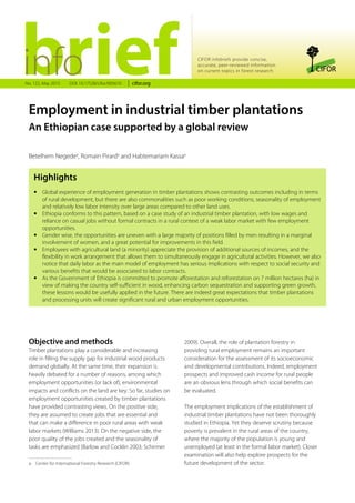 Highlights
•• Global experience of employment generation in timber plantations shows contrasting outcomes including in terms
of rural development, but there are also commonalities such as poor working conditions, seasonality of employment
and relatively low labor intensity over large areas compared to other land uses.
•• Ethiopia conforms to this pattern, based on a case study of an industrial timber plantation, with low wages and
reliance on casual jobs without formal contracts in a rural context of a weak labor market with few employment
opportunities.
•• Gender wise, the opportunities are uneven with a large majority of positions filled by men resulting in a marginal
involvement of women, and a great potential for improvements in this field.
•• Employees with agricultural land (a minority) appreciate the provision of additional sources of incomes, and the
flexibility in work arrangement that allows them to simultaneously engage in agricultural activities. However, we also
notice that daily labor as the main model of employment has serious implications with respect to social security and
various benefits that would be associated to labor contracts.
•• As the Government of Ethiopia is committed to promote afforestation and reforestation on 7 million hectares (ha) in
view of making the country self-sufficient in wood, enhancing carbon sequestration and supporting green growth,
these lessons would be usefully applied in the future. There are indeed great expectations that timber plantations
and processing units will create significant rural and urban employment opportunities.
CIFOR infobriefs provide concise,
accurate, peer-reviewed information
on current topics in forest research
Betelhem Negedea
, Romain Pirarda
and Habtemariam Kassaa
Employment in industrial timber plantations
An Ethiopian case supported by a global review
No. 122, May 2015 cifor.orgDOI: 10.17528/cifor/005610
Objective and methods
Timber plantations play a considerable and increasing
role in filling the supply gap for industrial wood products
demand globally. At the same time, their expansion is
heavily debated for a number of reasons, among which
employment opportunities (or lack of), environmental
impacts and conflicts on the land are key. So far, studies on
employment opportunities created by timber plantations
have provided contrasting views. On the positive side,
they are assumed to create jobs that are essential and
that can make a difference in poor rural areas with weak
labor markets (Williams 2013). On the negative side, the
poor quality of the jobs created and the seasonality of
tasks are emphasized (Barlow and Cocklin 2003; Schirmer
2009). Overall, the role of plantation forestry in
providing rural employment remains an important
consideration for the assessment of its socioeconomic
and developmental contributions. Indeed, employment
prospects and improved cash income for rural people
are an obvious lens through which social benefits can
be evaluated.
The employment implications of the establishment of
industrial timber plantations have not been thoroughly
studied in Ethiopia. Yet they deserve scrutiny because
poverty is prevalent in the rural areas of the country,
where the majority of the population is young and
unemployed (at least in the formal labor market). Closer
examination will also help explore prospects for the
future development of the sector.a  Center for International Forestry Research (CIFOR)
 