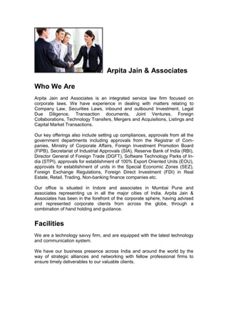Arpita Jain & Associates
Who We Are
Arpita Jain and Associates is an integrated service law firm focused on
corporate laws. We have experience in dealing with matters relating to
Company Law, Securities Laws, inbound and outbound Investment, Legal
Due Diligence, Transaction documents, Joint Ventures, Foreign
Collaborations, Technology Transfers, Mergers and Acquisitions, Listings and
Capital Market Transactions.
Our key offerings also include setting up compliances, approvals from all the
government departments including approvals from the Registrar of Com-
panies, Ministry of Corporate Affairs, Foreign Investment Promotion Board
(FIPB), Secretariat of Industrial Approvals (SIA), Reserve Bank of India (RBI),
Director General of Foreign Trade (DGFT), Software Technology Parks of In-
dia (STPI), approvals for establishment of 100% Export Oriented Units (EOU),
approvals for establishment of units in the Special Economic Zones (SEZ),
Foreign Exchange Regulations, Foreign Direct Investment (FDI) in Real
Estate, Retail, Trading, Non-banking finance companies etc.
Our office is situated in Indore and associates in Mumbai Pune and
associates representing us in all the major cities of India. Arpita Jain &
Associates has been in the forefront of the corporate sphere, having advised
and represented corporate clients from across the globe, through a
combination of hand holding and guidance.
Facilities
We are a technology savvy firm, and are equipped with the latest technology
and communication system.
We have our business presence across India and around the world by the
way of strategic alliances and networking with fellow professional firms to
ensure timely deliverables to our valuable clients.
 