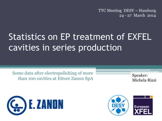 Statistics on EP treatment of EXFEL
cavities in series production
Some data after electropolishing of more
than 100 cavities at Ettore Zanon SpA
TTC Meeting DESY – Hamburg
24 - 27 March 2014
Speaker:
Michela Rizzi
 
