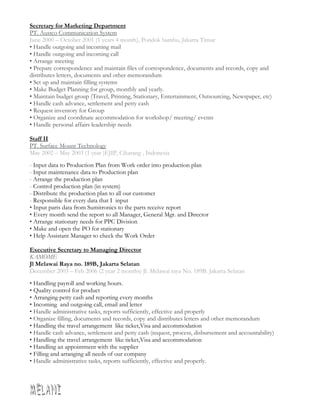 Secretary for Marketing Department
PT. Austco Communication System
June 2000 – October 2001 (1 years 4 month), Pondok bambu, Jakarta Timur
• Handle outgoing and incoming mail
• Handle outgoing and incoming call
• Arrange meeting
• Prepare correspondence and maintain files of correspondence, documents and records, copy and
distributes letters, documents and other memorandum
• Set up and maintain filling systems
• Make Budget Planning for group, monthly and yearly.
• Maintain budget group (Travel, Printing, Stationary, Entertainment, Outsourcing, Newspaper, etc)
• Handle cash advance, settlement and petty cash
• Request inventory for Group
• Organize and coordinate accommodation for workshop/ meeting/ events
• Handle personal affairs leadership needs
Staff II
PT. Surface Mount Technology
May 2002 – May 2003 (1 year )EJIP, Cikarang , Indonesia
- Input data to Production Plan from Work order into production plan
- Input maintenance data to Production plan
- Arrange the production plan
- Control production plan (in system)
- Distribute the production plan to all our customer
- Responsible for every data that I input
• Input parts data from Sumitronics to the parts receive report
• Every month send the report to all Manager, General Mgr. and Director
• Arrange stationary needs for PPC Division
• Make and open the PO for stationary
• Help Assistant Manager to check the Work Order
Executive Secretary to Managing Director
KAMOME
Jl Melawai Raya no. 189B, Jakarta Selatan
December 2003 – Feb 2006 (2 year 2 months) Jl. Melawai raya No. 189B. Jakarta Selatan
• Handling payroll and working hours.
• Quality control for product
• Arranging petty cash and reporting every months
• Incoming and outgoing call, email and letter
• Handle administrative tasks, reports sufficiently, effective and properly
• Organize filling, documents and records, copy and distributes letters and other memorandum
• Handling the travel arrangement like ticket,Visa and accommodation
• Handle cash advance, settlement and petty cash (request, process, disbursement and accountability)
• Handling the travel arrangement like ticket,Visa and accommodation
• Handling an appointment with the supplier
• Filling and arranging all needs of our company
• Handle administrative tasks, reports sufficiently, effective and properly.
 