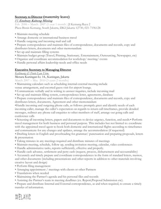 Secretary to Director (maternity leave)
PT Ensbury Kalteng Mining
Feb 2006 – March 2007 (1 year 1 month ) Jl Kemang Raya 2
Plaza Bisnis Kemang, South Jakarta, DKI Jakarta 12730, 021-7196128
• Maintain meeting schedule
• Arrange domestic or international business travel
• Handle outgoing and incoming mail and call
• Prepare correspondence and maintain files of correspondence, documents and records, copy and
distributes letters, documents and other memorandum
• Set up and maintain filling systems
• Maintain budget group (Travel, Printing, Stationary, Entertainment, Outsourcing, Newspaper, etc)
• Organize and coordinate accommodation for workshop/ meeting/ events
• Handle personal affairs leadership needs and office needs
Executive Secretary to Managing Director
Kailimang & Ponto Law Firm.
Menara Kuningan Lt. 14., Kuningan, Jakarta
March 2007 – May 2010 (3 years 2 months)
• Maintaining calendars such as scheduling internal external meeting include
venue arrangement, and escorted guess visit for airport lounge.
• Communicate verbally and in writing to answer inquiries, include incoming mail
• Set up and maintain filling system, correspondence letter, agreements, database
• Prepare correspondence and maintain files of correspondence, documents and records, copy and
distributes letters, documents, Agreement and other memorandum
•Handle incoming and outgoing phone calls, as follows: promptly greet and identify needs of each
incoming caller, manage the caller’s expectation on regards to return call timeframes, provide detailed
messages, redirect any phone call enquiries to other members of staff, arrange out going calls and
conference calls
• Screening all incoming letters, papers and documents to device urgency, function, and needs.• Perform
travel management for both business and personal purpose. This includes but not limited to: coordinate
with the appointed travel agent to book both domestic and international flights according to timeframes
and communicate for any changes and updates, arrange the accommodation (if requested)
• Drafting letters in English and proofreading for grammar/ punctuation and preparing proposals, letters
& presentation
• Taking minutes in any meetings required and distribute minutes of meetings
• Maintain meeting, schedule, follow up, sending invitation meeting, calendar, video conferences
• Handle administrative tasks, reports sufficiently, effective and properly.
• Handle cash advance, settlement and petty cash (request, process, disbursement and accountability)
• Accurately and timely prepare and coordinate correspondences in the form of standard letters, memos,
and other documents (including presentations and other reports in addition to other materials involving
creative layout and design)
• Perform filing management
• Arranging appointment / meetings with clients or other Partners
• Translations when needed
• Maintaining the Partner’s agenda and his personal files and records
• Assisting the Partner’s team in meeting deadlines (ex. Report,Proposal Submission etc).
• Prepare and distribute Internal and External correspondence, as and when required, to ensure a timely
transfer of information.
 