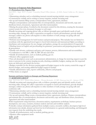 Secretary to Corporate Sales Department
PT Perusahaan Gas Negara Tbk.
Juni 2010 – Sept 2013 (3 years 2 months) Head Office Jakarta – Jl. KH. Zainul Arifin no. 20, Jakarta
11140
• Maintaining calendars such as scheduling internal external meeting include venue arrangement
• Communicate verbally and in writing to answer inquiries, include incoming mail
• Set up and maintain filling system, correspondence letter, agreements, database
• Prepare correspondence and maintain files of correspondence, documents and records, copy and
distributes letters, documents, Agreement and other memorandum
• During the project phase, I worked as the document control for this division, creating the document
control system for every document (in paper or soft copy).
•Handle incoming and outgoing phone calls, as follows: promptly greet and identify needs of each
incoming caller, manage the caller’s expectation on regards to return call timeframes, provide detailed
messages, redirect any phone call enquiries to other members of staff, arrange out going calls and
conference calls
• Perform travel management for both business and personal purpose. This includes but not limited to:
coordinate with the appointed travel agent to book both domestic and international flights according to
timeframes and communicate for any changes and updates, arrange the accommodation (if requested)
• Drafting letters in English and proofreading for grammar/ punctuation and preparing proposals, letters
& presentation
• Handle cash advance, settlement and petty cash (request, process, disbursement and accountability)
• Coordination to visit SBU I, SBU II, SBU III area and client
• Handle all reimbursement, such as medical, parking, gas etc.
• Monitor office equipment needs
• New job description occur such as procurement administration, in charge for receiving request to put the
items to procure in the system, keeping records, checking availability budgets, making sure the requested
items are delivered, and match the invoice.
• Budget controller for the division; putting approved budget request on the system, control the usage of
division budget, and creating additional budget request if needed.
• Handle administrative tasks, reports sufficiently, effective and properly.
• Other duties as assigned
Secretary and Junior Analyst to Strategic and Planning Department
PT KORINDO GROUP
Sept 2013-Oct 2015 Head Office Jakarta – Wisma Korindo, Jl. MT. Haryono kav.62 , Jakarta 12780
• Handle incoming and outgoing phone calls, as follows: promptly greet and identify needs of each
incoming caller, manage the caller’s expectation on regards to return call timeframes, provide detailed
messages, redirect any phone call enquiries to other members of staff, arrange out going calls and
conference calls
• Maintaining calendars such as scheduling internal external meeting include venue arrangement
• Communicate verbally and in writing to answer inquiries, include incoming mail
• Set up and maintain filling system, correspondence letter, agreements, database. Prepare correspondence
and maintain files of correspondence, documents and records, copy and distributes letters, documents,
Agreement and other memorandum
•Elicit requirements using interviews, document analysis, requirements workshops, business process
descriptions, user cases, scenarios, business analysis and task and workflow analysis.
•Critically evaluate information gathered from multiple sources, reconcile conflicts, decompose high-level
information into details, abstract up from low-level information to a general understanding, and distinguish
user requests from the underlying true needs.
• Handle all reimbursement, such as medical, parking, gas etc.
• Monitor office equipment needs
 