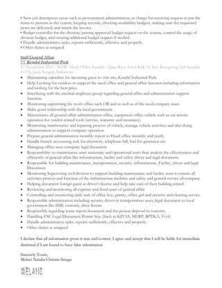 • New job description occur such as procurement administration, in charge for receiving request to put the
items to procure in the system, keeping records, checking availability budgets, making sure the requested
items are delivered, and match the invoice.
• Budget controller for the division; putting approved budget request on the system, control the usage of
division budget, and creating additional budget request if needed.
• Handle administrative tasks, reports sufficiently, effective and properly.
• Other duties as assigned
Staff General Affair
PT Kendal Industrial Park
12 November 2015 - NOW Head Office Kendal – Jalan Raya Arteri KM 19, Kel. Brangsong, kab Kendal,
51371, Jawa Tengah, Indonesia
 Maintaining calendars for incoming guest to visit site, Kendal Industrial Park.
 Help Looking for vendors to support the need office and general affair function including information
and looking for the best price.
 Interfacing with the internal employee group regarding general affair and administration support
function.
 Monitoring supervising the work office such OB and as well as of the need company asset.
 Make good relationship with the local government.
 Maintenance all general affair administration office, equipment office vehicle such as car service
operation for vendor related tools (service, warranty and insurance).
 Monitoring maintenance and repairing process of vehicle, manage vehicle activities and also doing
administration to support company operation
 Prepare general administration monthly report to Head office monthly and yearly.
 Handle branch accounting task for electricity, telephone bill, fuel for generator etc.
 Managing office asset company legal document
 Responsibility to maintenance asset stationary and operational asset than analyze the effectiveness and
efficiently of general affair like infrastructure, facility and safety driver and legal document.
 Responsible for building maintenance, transportation, security, infrastructure, Facility, driver and legal
Document.
 Monitoring Supervising civil division to support building maintenance and facility asset to ensure all
activities process and function of the infrastructure facilities and safety and general service all company.
 Helping document foreign guest as driver’s license and help take care of their building rented.
 Reviewing and monitoring all expense and fixed asset of general affair
 Controlling and monitoring daily task of office boy, pantry, office girl and security and cleaning service.
 Responsible administration including security driver as transportation asset, legal document to local
government like IMB, customs, drive license
 Responsible regarding waste report document and the person disposal to customs.
 Handling FSE Legal Document Permit Stay (Such as KITAS, MERP, RPTKA, VoA)
 Handle administrative tasks, reports sufficiently, effective and properly.
 Other duties as assigned
I declare that all information given is true and correct. I agree and accept that I will be liable for immediate
dismissal if I am found to have false information
Sincerely Yours,
Melani Natalia Christin Sinaga
 