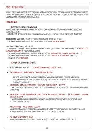 II
CAREER OBJECTIVE:
HIGHLY DRIVEN ARCHITECT PROFESSIONAL WITH ARCHITECTURAL DESIGN - CONSTRUCTION DOCUMENTS
- DRAFTING STANDARDS - INTERIOR DESIGN, IS SEEKING AN ARCHITECT POSITION FOR THE PROGRESS OF
A LEADING MULTINATIONAL ORGANIZATION.
EXPERIENCE
BEFORE GRADUATION WORK:
*APRIL 2008: THE COMPETITION OF NATIONAL CENTRE FOR RESEARCHES ON HOUSING AND
CONSTRUCTION:
9 TYPES OF RESIDENTIAL BUILDINGS IN NEW CAIRO ((4TH, PROMOTIONAL PRIZE)) (IN A GROUP)
*MAR 2007 TO MAY 2008: TURN KEY UNDER COMMAND (PHOENIX TEAM)
- WORKING DRAWINGS AND 3D PRESENTATION FOR MANY PRIVATE VILLAS
*JUN 2008 TO FEB 2009: MAHI & RO
- WORKING DRAWING AND 3D MAX PRESENTATION ((INTERIOR AND EXTERIOR)) FOR GAS TECH.
COMPANY BUILDING IN NEW CAIRO (EGYPT).
- WORKING DRAWING AND 3D MAX PRESENTATION FOR A PRIVATE VILLA IN EL SOKHNA (EGYPT).
- WORKING DRAWING AND 3D MAX PRESENTATION FOR A MOTEL IN EL SOKHNA (EGYPT).
- MANY 3D MAX INTERIORS.
AFTER GRADUATION WORK:
• SEPT. 2009 TILL JUN. 2013 : ALAMAR CONSULTING GROUP – AMG -
• 2 RESIDENTIAL COMPOUNDS - NEW CAIRO - EGYPT
DESIGN, WORKING DRAWINGS ((PERMIT DRAWINGS AND TENDER DOCUMENTS)) AND
PRESENTATION ((3D MAX AND PHOTOSHOP)) FOR 4 VILLAS, 2 RESIDENTIAL BUILDINGS, 2 PUBLIC
BUILDINGS AND GATE
• MERCEDES BENZ SHOWROOM - LOURAN - ALEXANDRIA - EGYPT
INTERIOR AND EXTERIOR 3D MAX PRESENTATION FOR THE SHOWROOM ((2 FLOORS)) AND CAFE
((1 FLOOR))
• MERCEDES BENZ SHOWROOM AND QUICK SERVICES CENTER - AL ALAMEEN – NORTH
COAST - EGYPT
WORKING DRAWINGS ((PERMIT DRAWINGS AND TENDER DOCUMENTS)) ((BASEMENT AND 3
FLOORS 2100 M2 EACH))
• ATASSI MALL - NEW CAIRO - EGYPT
WORKING DRAWINGS ((PERMIT DRAWINGS AND TENDER DOCUMENTS)) FOR A COMMERCIAL AND
ADMINESTRATIVE BUILDING ((BASEMENT AND 4 FLOORS 450 M2 EACH))
• AL-JOUF UNIVERSITY - KSA
WORKING DRAWINGS ((TENDER DOCUMENTS)) ((5 FLOORS BUILDING 24,000 M2 EACH))
 