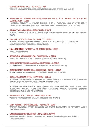 III
• COVERED SPORTS HALL – ALHAREEQ – KSA
WORKING DRAWINGS ((TENDER DOCUMENTS)) FOR 3 PHASES SPORTS HALL 4000 M2
• ADMINISTRATIVE BUILDING IN 6 OF OCTOBER AND GOLD’S GYM - BEVERLY HILLS – 6TH OF
OCTOBER CITY - EGYPT
WORKING DRAWINGS ((4 FLOORS BUILDING, 2 AS A GYMNASIUM ((GOLD’S GYM)) AND 2
ADMENSTRATIVE FLOORS)) INTERIOR DESIGN AND 3D MAX PERESPECTIVES FOR THE GYM
• SIDNAWY VILLA PARKING – GARDEN CITY - EGYPT
WORKING DRAWINGS ((TENDER DOCUMENTS)) ((4 FLOORS PARKING UNDER AN EXISTING ANTIQUE
VILLA))
• FINELINE FACTORY – 6TH OF OCTOBER CITY - EGYPT
WORKING DRAWINGS ((PERMIT DRAWINGS AND TENDER DOCUMENTS)) FOR A GLASS AND
ALUMENIUM FACTORY ((4 FLOORS – 3000 M2 EACH))
• HALLIBURTON FACTORY – 6 OF OCTOBER CITY - EGYPT
3D MAX PRESENTATION
• RESIDENTIAL AND COMMERCIAL COMPOUND – ALGERIA
3D MAX AND PHOTOSHOP PRESENTATION ((MASTER PLAN AND 3D SHOTS))
• ADMINISTRATIVE AND COMMERCIAL COMPOUND – ALGERIA
3D MAX AND PHOTOSHOP PRESENTATION ((MASTER PLAN AND 3D SHOTS))
• ADMINISTRATIVE AND MEDICAL COMPOUND – TRIPOLI – LIBYA
3D MAX AND PHOTOSHOP PRESENTATION ((MASTER PLAN AND 3D SHOTS))
• CORAL KHARTOUM HOTEL – KHARTOUM – SUDAN
REDESIGN FOR EXTERIOR ELEVATIONS ((2 FLOORS PODIUM + 9 FLOORS HOTEL)) WORKING
DRAWINGS ((TENDER DOCUMENTS)) AND 3D MAX PRESENTATION
REDESIGN FOR MANY INTERIOR SPACES ((RECEPTION LOBBY, MAIN HALL, MAIN LOUNGE, MAIN
RESTAURANT, MEETING ROOM AND ROOF CAFETERIA)) WORKING DRAWINGS ((TENDER
DOCUMENTS)) AND 3D MAX PRESENTATION
• PRIVATE PALACE – LE REVE – NEW CAIRO - EGYPT
WORKING DRAWINGS FOR THE PALACE ((4 FLOORS 2200 M2 EACH))
• EMEC ADMINESTRATIVE BUILDING – NEW CAIRO - EGYPT
WORKING DRAWINGS ((PERMIT DRAWINGS AND TENDER DOCUMENTS)) ((2 BASEMENTS AND 9
FLOORS BUILDING))
• MANDARIN KOUEIDER FACTORY – NEW CAIRO - EGYPT
WORKING DRAWINGS ((PERMIT DRAWINGS AND TENDER DOCUMENTS)) ((BASEMENT AND 2
FLOORS BUILDING))
 