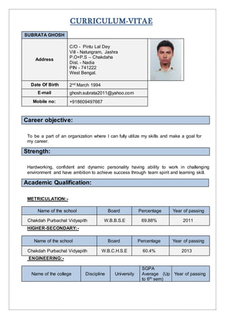 CURRICULUM-VITAE
SUBRATA GHOSH
Address
C/O - Pintu Lal Dey
Vill - Natungram, Jashra
P.O+P.S – Chakdaha
Dist. - Nadia
PIN - 741222
West Bengal.
Date Of Birth 2nd March 1994
E-mail ghosh.subrata2011@yahoo.com
Mobile no: +918609497667
Career objective:
To be a part of an organization where I can fully utilize my skills and make a goal for
my career.
Strength:
Hardworking, confident and dynamic personality having ability to work in challenging
environment and have ambition to achieve success through team spirit and learning skill.
Academic Qualification:
METRICULATION:-
Name of the school Board Percentage Year of passing
Chakdah Purbachal Vidyapith W.B.B.S.E 69.88% 2011
HIGHER-SECONDARY:-
Name of the school Board Percentage Year of passing
Chakdah Purbachal Vidyapith W.B.C.H.S.E 60.4% 2013
ENGINEERING:-
Name of the college Discipline University
SGPA
Average (Up
to 6th sem)
Year of passing
 