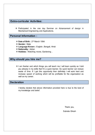 Extra-curricular Activities:
 Participated in the one day Seminar on Advancement of design in
Mechanical Engineering and Applications.
Personal Information :
 Date of Birth : 2nd March 1994
 Gender : Male
 Language Known : English , Bengali, Hindi
 Nationality : Indian
 Hobbies : Watching movie, Gardening .
Why should you hire me?
 I am fresher and which things you will teach me I will learn quickly as I told
you already in my skills that I'm a quick learner. So quick learner can reduce
waste of time. If I get this opportunity then definitely I will work hard and
increase speed of working which will be profitable for the organization as
well as my career.
Declaration
I hereby declare that above information provided here is true to the best of
my knowledge and belief.
Thank you,
Subrata Ghosh
 