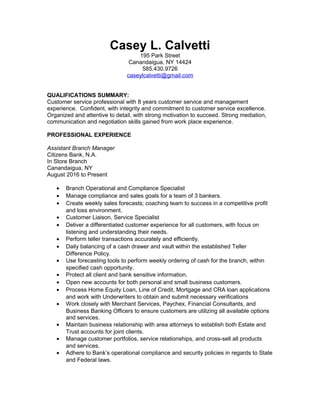 Casey L. Calvetti
195 Park Street
Canandaigua, NY 14424
585.430.9726
caseylcalvetti@gmail.com
QUALIFICATIONS SUMMARY:
Customer service professional with 8 years customer service and management
experience. Confident, with integrity and commitment to customer service excellence.
Organized and attentive to detail, with strong motivation to succeed. Strong mediation,
communication and negotiation skills gained from work place experience.
PROFESSIONAL EXPERIENCE
Assistant Branch Manager
Citizens Bank, N.A.
In Store Branch
Canandaigua, NY
August 2016 to Present
• Branch Operational and Compliance Specialist
• Manage compliance and sales goals for a team of 3 bankers.
• Create weekly sales forecasts; coaching team to success in a competitive profit
and loss environment.
• Customer Liaison, Service Specialist
• Deliver a differentiated customer experience for all customers, with focus on
listening and understanding their needs.
• Perform teller transactions accurately and efficiently.
• Daily balancing of a cash drawer and vault within the established Teller
Difference Policy.
• Use forecasting tools to perform weekly ordering of cash for the branch, within
specified cash opportunity.
• Protect all client and bank sensitive information.
• Open new accounts for both personal and small business customers.
• Process Home Equity Loan, Line of Credit, Mortgage and CRA loan applications
and work with Underwriters to obtain and submit necessary verifications
• Work closely with Merchant Services, Paychex, Financial Consultants, and
Business Banking Officers to ensure customers are utilizing all available options
and services.
• Maintain business relationship with area attorneys to establish both Estate and
Trust accounts for joint clients.
• Manage customer portfolios, service relationships, and cross-sell all products
and services.
• Adhere to Bank’s operational compliance and security policies in regards to State
and Federal laws.
 