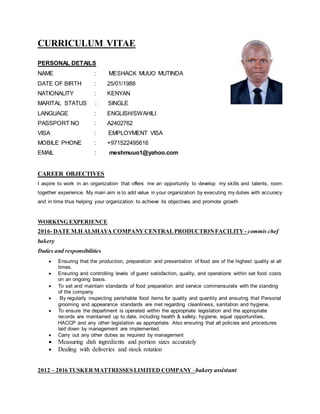 CURRICULUM VITAE
PERSONAL DETAILS
NAME : MESHACK MUUO MUTINDA
DATE OF BIRTH : 25/01/1988
NATIONALITY : KENYAN
MARITAL STATUS : SINGLE
LANGUAGE : ENGLISH/SWAHILI
PASSPORT NO : A2402762
VISA : EMPLOYMENT VISA
MOBILE PHONE : +971522495616
EMAIL : meshmuuo1@yahoo.com
CAREER OBJECTIVES
I aspire to work in an organization that offers me an opportunity to develop my skills and talents, room
together experience. My main aim is to add value in your organization by executing my duties with accuracy
and in time thus helping your organization to achieve its objectives and promote growth
WORKING EXPERIENCE
2016- DATE M.H ALSHAYA COMPANY CENTRALPRODUCTIONFACILITY - commis chef
bakery
Duties and responsibilities
 Ensuring that the production, preparation and presentation of food are of the highest quality at all
times.
 Ensuring and controlling levels of guest satisfaction, quality, and operations within set food costs
on an ongoing basis.
 To set and maintain standards of food preparation and service commensurate with the standing
of the company
 By regularly inspecting perishable food items for quality and quantity and ensuring that Personal
grooming and appearance standards are met regarding cleanliness, sanitation and hygiene.
 To ensure the department is operated within the appropriate legislation and the appropriate
records are maintained up to date, including health & safety, hygiene, equal opportunities,
HACCP and any other legislation as appropriate. Also ensuring that all policies and procedures
laid down by management are implemented.
 Carry out any other duties as required by management
 Measuring dish ingredients and portion sizes accurately
 Dealing with deliveries and stock rotation
2012 – 2016 TUSKER MATTRESSES LIMITED COMPANY –bakery assistant
 