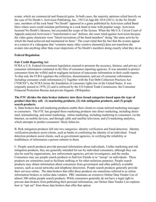 avatar, which are commercial and financial gains. In both cases, the majority opinions relied heavily on
the case of No Doubt v. Activision Publishing, Inc., 192 Cal.App.4th 1018 (2011). In the No Doubt
case, members of the rock band “No Doubt” appeared in a game published by Activision called Band
Hero where users could simulate performing in a rock band in time with popular songs. Activision
licensed No Doubt’s likeness, but exceeded the scope of the license. When the 9th U.S. Circuit Court of
Appeals analyzed Activision’s “transformative use” defense, the court ruled against Activision because
the video game characters were “literal recreations of the band members” doing “the same activity by
which the band achieved and maintained its fame.” The court ruled that the fact that the avatars appear
in a context of a videogame that “contains many other creative elements[] does not transform the
avatars into anything other than exact depictions of No Doubt’s members doing exactly what they do as
Federal Regulation
Fair Credit Reporting Act
FCRA is U.S. Federal Government legislation enacted to promote the accuracy, fairness, and privacy of
consumer information contained in the files of consumer reporting agencies. It was intended to protect
consumers from the willful and/or negligent inclusion of inaccurate information in their credit reports.
To that end, the FCRA regulates the collection, dissemination, and use of consumer information,
including consumer credit information.[1] Together with the Fair Debt Collection Practices Act
("FDCPA"), the FCRA forms the foundation of consumer rights law in the United States. It was
originally passed in 1970, [2] and is enforced by the US Federal Trade Commission, the Consumer
Financial Protection Bureau and private litigants. (Wikipedia)
The FTC divides the data broker industry into three broad categories based upon the type of
product that they sell: (1) marketing products, (2) risk mitigation products, and (3) people
search products.
A. Data brokers that sell marketing products enable their clients to create tailored marketing messages
to consumers. The FTC has grouped these marketing products into direct marketing, including direct
mail, telemarketing, and email marketing; online marketing, including marketing to consumers via the
Internet, on mobile devices, and through cable and satellite television; and (3) marketing analytics,
which attempts to predict consumers’ likely behavior.
B. Risk mitigation products fall into two categories: identity verification and fraud detection. Identity
verification products assist clients, such as banks in confirming the identity of an individual. Fraud
detection products assist clients, such as government agencies, in verifying the reliability or
truthfulness of information a person submits to them.
C. People search products provide personal information about individuals. Unlike marketing and risk
mitigation products, they are generally intended for use by individual consumers, although they can
also be used by organizations, law enforcement agencies, private investigators, and the media.
Consumers may use people search products to find lost friends or to “snoop” on individuals. These
products are sometimes used to facilitate stalking or for other nefarious purposes. People search
products may obtain information about consumers from government and other publicly available
sources, such as social networks and telephone directories. People search products generally provide
their services online. The data brokers that offer these products are sometimes referred to as online
information brokers or online data vendors. PRC maintains an extensive Online Data Vendor List of
almost 300 online people search products. While consumers generally do not have a legal right to
prevent data brokers from publishing their personal information, our Online Data Vendor List explains
how to “opt out” from those data brokers that offer that option.
 