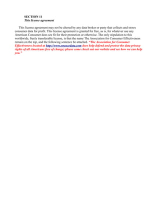 SECTION 11
This license agreement
This license agreement may not be altered by any data broker or party that collects and stores
consumer data for profit. This license agreement is granted for free, as is, for whatever use any
American Consumer does see fit for their protection or otherwise. The only stipulation to this
worldwide, freely transferable license, is that the name The Association for Consumer Effectiveness
remain on the top, and the following sentence be attached. “The Association for Consumer
Effectiveness located at http://www.oneacedata.com does help defend and protect the data privacy
rights of all Americans free of charge; please come check out our website and see how we can help
you.”
 