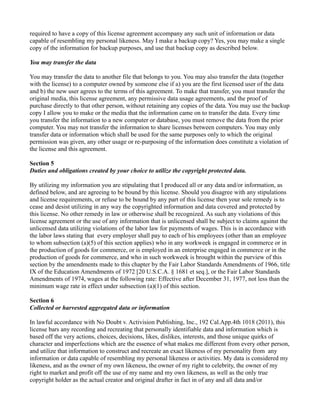 required to have a copy of this license agreement accompany any such unit of information or data
capable of resembling my personal likeness. May I make a backup copy? Yes, you may make a single
copy of the information for backup purposes, and use that backup copy as described below.
You may transfer the data
You may transfer the data to another file that belongs to you. You may also transfer the data (together
with the license) to a computer owned by someone else if a) you are the first licensed user of the data
and b) the new user agrees to the terms of this agreement. To make that transfer, you must transfer the
original media, this license agreement, any permissive data usage agreements, and the proof of
purchase directly to that other person, without retaining any copies of the data. You may use the backup
copy I allow you to make or the media that the information came on to transfer the data. Every time
you transfer the information to a new computer or database, you must remove the data from the prior
computer. You may not transfer the information to share licenses between computers. You may only
transfer data or information which shall be used for the same purposes only to which the original
permission was given, any other usage or re-purposing of the information does constitute a violation of
the license and this agreement.
Section 5
Duties and obligations created by your choice to utilize the copyright protected data.
By utilizing my information you are stipulating that I produced all or any data and/or information, as
defined below, and are agreeing to be bound by this license. Should you disagree with any stipulations
and license requirements, or refuse to be bound by any part of this license then your sole remedy is to
cease and desist utilizing in any way the copyrighted information and data covered and protected by
this license. No other remedy in law or otherwise shall be recognized. As such any violations of this
license agreement or the use of any information that is unlicensed shall be subject to claims against the
unlicensed data utilizing violations of the labor law for payments of wages. This is in accordance with
the labor laws stating that every employer shall pay to each of his employees (other than an employee
to whom subsection (a)(5) of this section applies) who in any workweek is engaged in commerce or in
the production of goods for commerce, or is employed in an enterprise engaged in commerce or in the
production of goods for commerce, and who in such workweek is brought within the purview of this
section by the amendments made to this chapter by the Fair Labor Standards Amendments of 1966, title
IX of the Education Amendments of 1972 [20 U.S.C.A. § 1681 et seq.], or the Fair Labor Standards
Amendments of 1974, wages at the following rate: Effective after December 31, 1977, not less than the
minimum wage rate in effect under subsection (a)(1) of this section.
Section 6
Collected or harvested aggregated data or information
In lawful accordance with No Doubt v. Activision Publishing, Inc., 192 Cal.App.4th 1018 (2011), this
license bars any recording and recreating that personally identifiable data and information which is
based off the very actions, choices, decisions, likes, dislikes, interests, and those unique quirks of
character and imperfections which are the essence of what makes me different from every other person,
and utilize that information to construct and recreate an exact likeness of my personality from any
information or data capable of resembling my personal likeness or activities. My data is considered my
likeness, and as the owner of my own likeness, the owner of my right to celebrity, the owner of my
right to market and profit off the use of my name and my own likeness, as well as the only true
copyright holder as the actual creator and original drafter in fact in of any and all data and/or
 