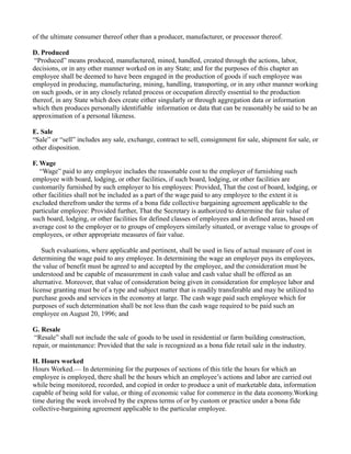 of the ultimate consumer thereof other than a producer, manufacturer, or processor thereof.
D. Produced
“Produced” means produced, manufactured, mined, handled, created through the actions, labor,
decisions, or in any other manner worked on in any State; and for the purposes of this chapter an
employee shall be deemed to have been engaged in the production of goods if such employee was
employed in producing, manufacturing, mining, handling, transporting, or in any other manner working
on such goods, or in any closely related process or occupation directly essential to the production
thereof, in any State which does create either singularly or through aggregation data or information
which then produces personally identifiable information or data that can be reasonably be said to be an
approximation of a personal likeness.
E. Sale
“Sale” or “sell” includes any sale, exchange, contract to sell, consignment for sale, shipment for sale, or
other disposition.
F. Wage
“Wage” paid to any employee includes the reasonable cost to the employer of furnishing such
employee with board, lodging, or other facilities, if such board, lodging, or other facilities are
customarily furnished by such employer to his employees: Provided, That the cost of board, lodging, or
other facilities shall not be included as a part of the wage paid to any employee to the extent it is
excluded therefrom under the terms of a bona fide collective bargaining agreement applicable to the
particular employee: Provided further, That the Secretary is authorized to determine the fair value of
such board, lodging, or other facilities for defined classes of employees and in defined areas, based on
average cost to the employer or to groups of employers similarly situated, or average value to groups of
employees, or other appropriate measures of fair value.
Such evaluations, where applicable and pertinent, shall be used in lieu of actual measure of cost in
determining the wage paid to any employee. In determining the wage an employer pays its employees,
the value of benefit must be agreed to and accepted by the employee, and the consideration must be
understood and be capable of measurement in cash value and cash value shall be offered as an
alternative. Moreover, that value of consideration being given in consideration for employee labor and
license granting must be of a type and subject matter that is readily transferable and may be utilized to
purchase goods and services in the economy at large. The cash wage paid such employee which for
purposes of such determination shall be not less than the cash wage required to be paid such an
employee on August 20, 1996; and
G. Resale
“Resale” shall not include the sale of goods to be used in residential or farm building construction,
repair, or maintenance: Provided that the sale is recognized as a bona fide retail sale in the industry.
H. Hours worked
Hours Worked.— In determining for the purposes of sections of this title the hours for which an
employee is employed, there shall be the hours which an employee’s actions and labor are carried out
while being monitored, recorded, and copied in order to produce a unit of marketable data, information
capable of being sold for value, or thing of economic value for commerce in the data economy.Working
time during the week involved by the express terms of or by custom or practice under a bona fide
collective-bargaining agreement applicable to the particular employee.
 