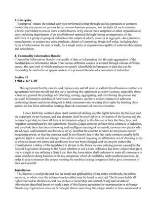 I. Enterprise
“Enterprise” means the related activities performed (either through unified operation or common
control) by any person or persons for a common business purpose, and includes all such activities
whether performed in one or more establishments or by one or more corporate or other organizational
units including departments of an establishment operated through leasing arrangements, or the
activities of a group or group of individuals the output of which, alone or in aggrigate, does produces,
manufactures, or creates any units, products, objects of commerce, thing(s) of value, including data
bytes of information for sale or trade, by a single entity or organization capable of coherent description
and articulation.
J. Commodity Information Bundle
Commodity Information Bundle is a bundle of data or information that through aggregation of the
bundled data or information taken from various different sources or created through various different
means, the sum total of which produces personally identifiable information or data that can be
reasonably be said to be an approximation of a personal likeness of a consumer of individual.
Section 10
FORCE OF LAW
This agreement hereby cancels and replaces any and all prior so called ethical business contracts or
agreements between myself and the party receiving this agreement as a new licensee, especially those
whom are granted the privilege of collecting, storing, aggregating, and distributing the private and
personal information and data of American Consumers, and have utilize contracts of adhesion
containing clauses and terms designed to trick consumers into waiving their rights by banning class
actions or that force arbitration hearings that rob consumers of realistic remedies.
Hence forth this contract alone shall control all dealing and the rights between the licensee and
the copyright owner licensor, and any disputes shall be resolved by a revocation of the license and the
licensee legal duty to erase all data or information subject to this license or face the fines, fees, and
litigation contemplated by this agreement. Should a judge come to enforce these contracts of adhesion,
and conclude there has been a knowing and intelligent meeting of the minds, between two parties who
are of equal sophistication and business savvy, and that the contract creators do not possess unfair
bargaining power, or that the contract itself is not illusory due to the fact such contracts usually hold
open the right to amend and change terms of the contract requiring an affirmative act of checking every
so often to ensure the terms and conditions have not been changed, and no lawyers contest the
Constitutional validity of the legislature to dictate to the States its own policing powers caused by the
Federal Legislature dictating to the States whether or not a State ordinance has been violated that gives
rise to a right to sue utilizing a State Law, then the Association shall endeavor to warn all consumers to
cease and desist doing business with any companies which do undertake such unethical practices, in
order to give consumers the proper warning the unethical acting companies fail to give consumers of
their own accord!
Jurisdiction
This license is worldwide and has the reach and applicability of the entire worldwide, the entire,
universe, or where ever the information described may be found or utilized. The licensor holds all
rights reserved to themselves and has exclusive ownership and control of any and all data or
information described herein or made a part of this license agreement by incorporation or reference.
Should any legal action ensue or be brought about concerning the subject matter or laws mentioned in
 