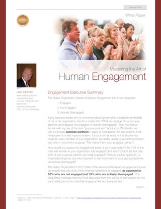 White Paper
Mastering the Art of
Human Engagement
Engagement Executive Summary
The Gallup Organization divides employee engagement into three categories:
1. Engaged
2. Not Engaged
3. Actively Disengaged
Every business leader who is concerned about growing the sustainable profitability
of his or her organization should consider this: “What percentage of our purpose
partners are engaged, not engaged, or actively disengaged?” (You may not be
familiar with my use of the term “purpose partners.” At Lannom Worldwide, we
use the phrase purpose partners in place of “employees” for two reasons. First,
“employee” is a very impersonal term; it is a functional word, not at all personal.
Second, every member of your organization should be united by a common mission
and vision—a common purpose. This makes them your “purpose partner.”)
How would you assess the engagement levels of your organization? Are 75% of the
men and women in your organization fully engaged? Is it less? Could it be that only
25% of your purpose partners are totally engaged? There is another question—a
more disturbing one, but very important to ask: How many of your purpose partners
are actively disengaged?
The Gallup Organization’s 2012 State of the American Workplace engagement survey
concluded that only 30% of the American workforce is engaged, as opposed to
52% who are not engaged and 18% who are actively disengaged.1
The
disquieting message that one must take away from this survey is that leaders are not
particularly good at successfully engaging their purpose partners!
Jack Lannom
Award Winning Author,
Leadership Expert,
Founder of People First®
Movement,
International Speaker,
CEO Lannom Worldwide
January 2014
Cont’d ...
1	
Gallup Inc., “State of the American Workplace,” Gallup Inc., © 2013, page 12 http://www.gallup.com/strategicconsulting/163007/state-american-workplace.aspx
Viewed 12/13/13
 