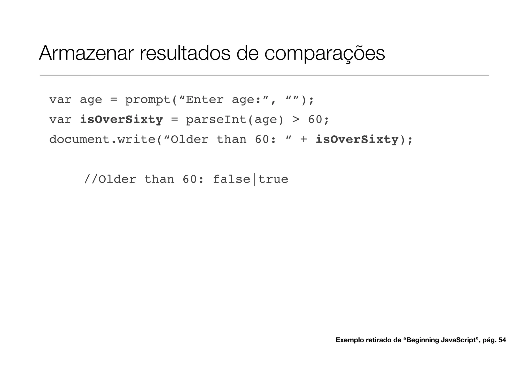 Armazenar resultados de comparações

 var age = prompt(“Enter age:”, “”);
 var isOverSixty = parseInt(age) > 60;
 document.write(“Older than 60: “ + isOverSixty);


     //Older than 60: false|true




                                         Exemplo retirado de “Beginning JavaScript”, pág. 54
 