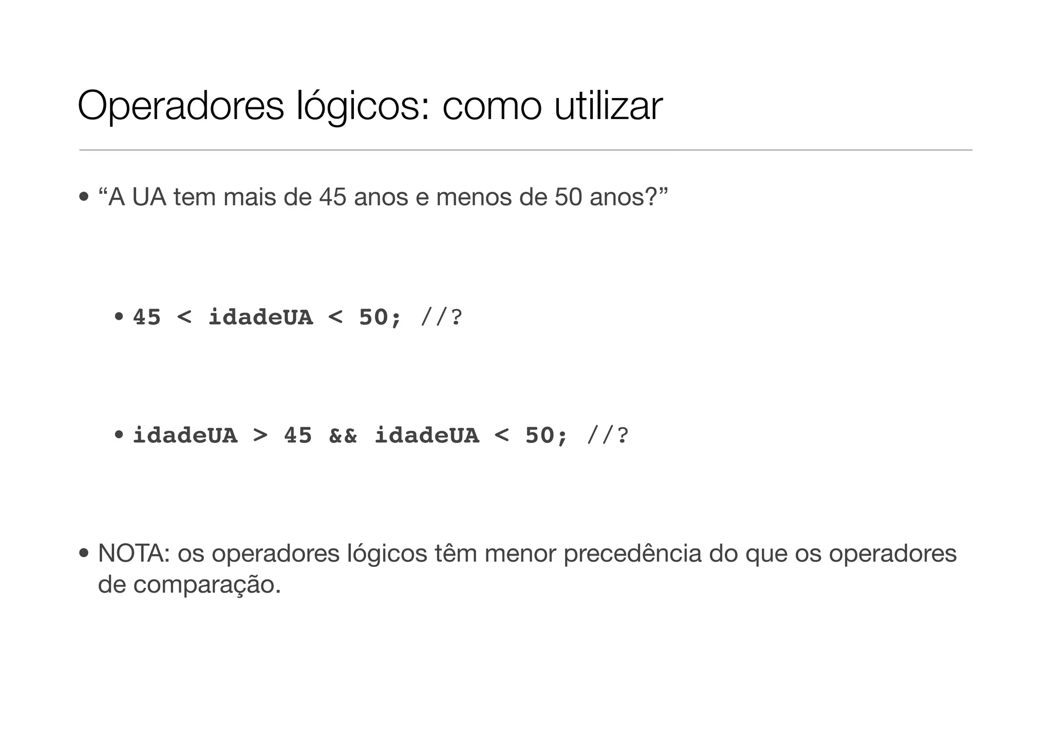 Operadores lógicos: como utilizar

• “A UA tem mais de 45 anos e menos de 50 anos?”



  • 45 < idadeUA < 50; //?



  • idadeUA > 45 && idadeUA < 50; //?



• NOTA: os operadores lógicos têm menor precedência do que os operadores
  de comparação.
 