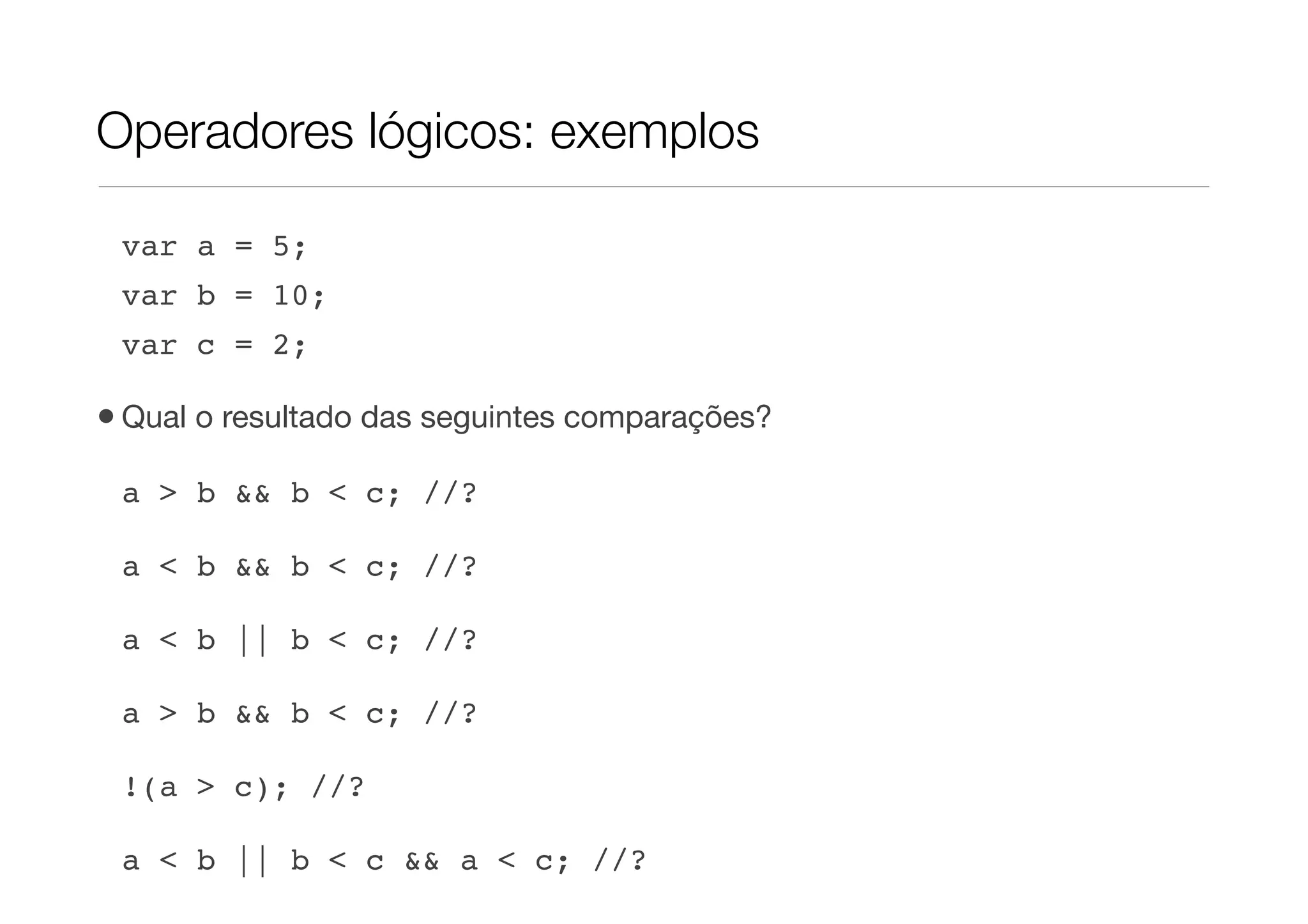 Operadores lógicos: exemplos

 var a = 5;
 var b = 10;
 var c = 2;

• Qual o resultado das seguintes comparações?
 a > b && b < c; //?

 a < b && b < c; //?

 a < b || b < c; //?

 a > b && b < c; //?

 !(a > c); //?

 a < b || b < c && a < c; //?
 