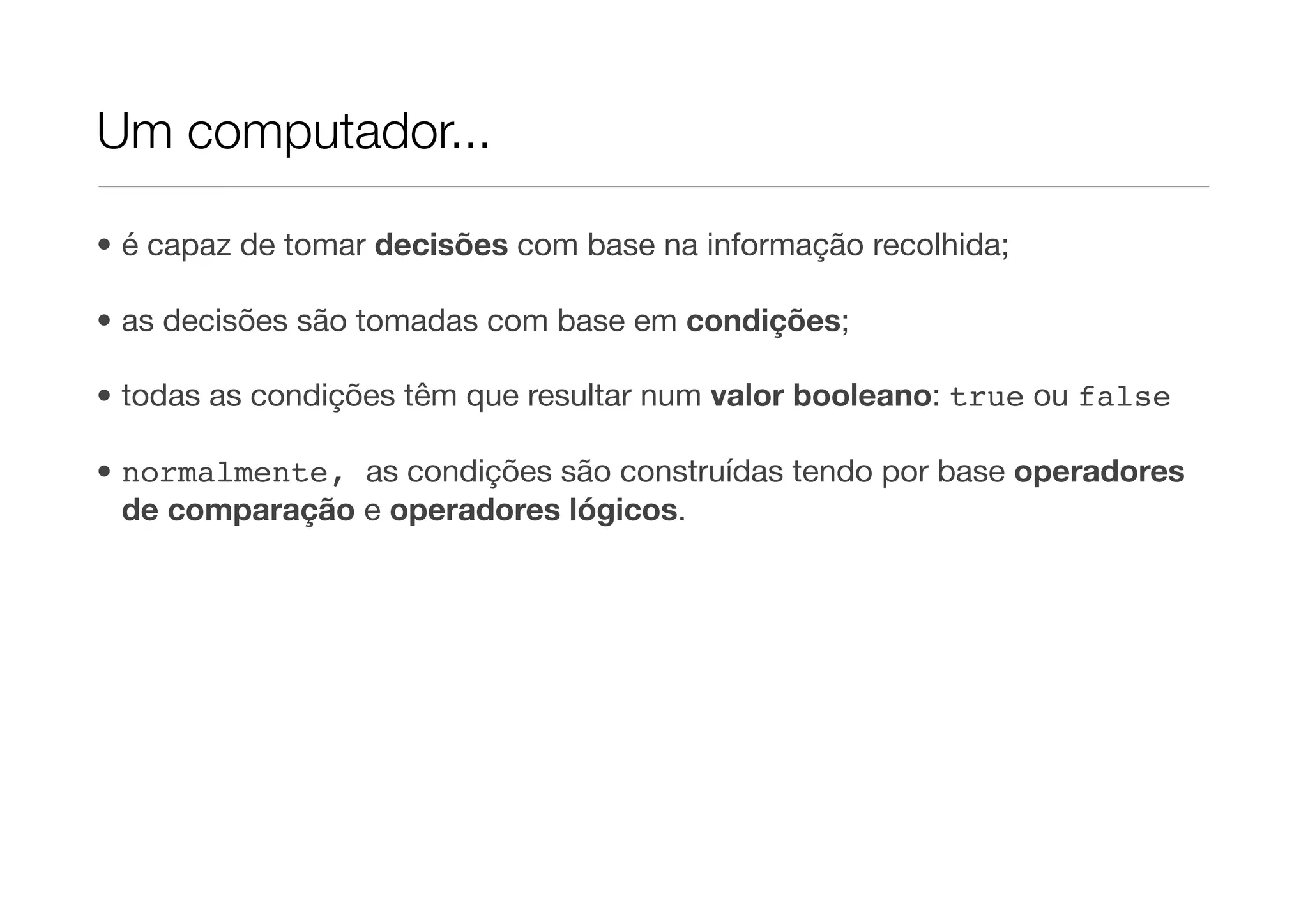 Um computador...

• é capaz de tomar decisões com base na informação recolhida;

• as decisões são tomadas com base em condições;

• todas as condições têm que resultar num valor booleano: true ou false

• normalmente, as condições são construídas tendo por base operadores
  de comparação e operadores lógicos.
 