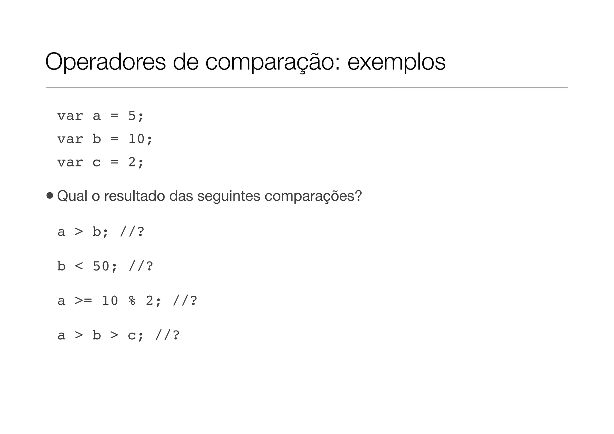 Operadores de comparação: exemplos

 var a = 5;
 var b = 10;
 var c = 2;

• Qual o resultado das seguintes comparações?
 a > b; //?

 b < 50; //?

 a >= 10 % 2; //?

 a > b > c; //?
 