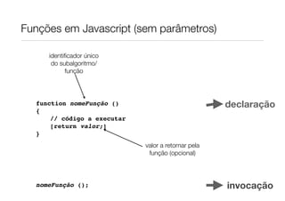 Funções em Javascript (sem parâmetros)

     identiﬁcador único
      do subalgoritmo/
           função




  function nomeFunção ()                             declaração
  {
      // código a executar
      [return valor;]
  }
                             valor a retornar pela
                              função (opcional)




  nomeFunção ();                                     invocação
 