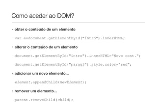 Como aceder ao DOM?

• obter o conteúdo de um elemento

 var a=document.getElementById("intro").innerHTML;

• alterar o conteúdo de um elemento

 document.getElementById("intro").innerHTML="Novo cont.";

 document.getElementById("parag3").style.color="red";

• adicionar um novo elemento...

 element.appendChild(newElement);

• remover um elemento...

 parent.removeChild(child);
 