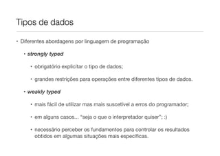 Tipos de dados

• Diferentes abordagens por linguagem de programação

  • strongly typed

     • obrigatório explicitar o tipo de dados;

     • grandes restrições para operações entre diferentes tipos de dados.

  • weakly typed

     • mais fácil de utilizar mas mais suscetível a erros do programador;

     • em alguns casos... “seja o que o interpretador quiser”; :)

     • necessário perceber os fundamentos para controlar os resultados
       obtidos em algumas situações mais especíﬁcas.
 