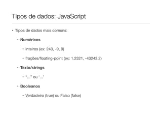 Tipos de dados: JavaScript

• Tipos de dados mais comuns:

  • Numéricos

     • inteiros (ex: 243, -9, 0)

     • frações/ﬂoating-point (ex: 1.2321, -43243.2)

  • Texto/strings

     • “...” ou ‘...’

  • Booleanos

     • Verdadeiro (true) ou Falso (false)
 