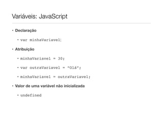 Variáveis: JavaScript

• Declaração

  • var minhaVariavel;

• Atribuição

  • minhaVariavel = 30;

  • var outraVariavel = “Olá”;

  • minhaVariavel = outraVariavel;

• Valor de uma variável não inicializada

  • undefined
 