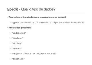 typeof() - Qual o tipo de dados?

• Para saber o tipo de dados armazenado numa variável

  • typeof(variavel); // retorna o tipo de dados armazenado

• Resultados possíveis:

  • “undefined”

  • “boolean”

  • “string”

  • “number”

  • “object” //se é um objecto ou null

  • “function”
 